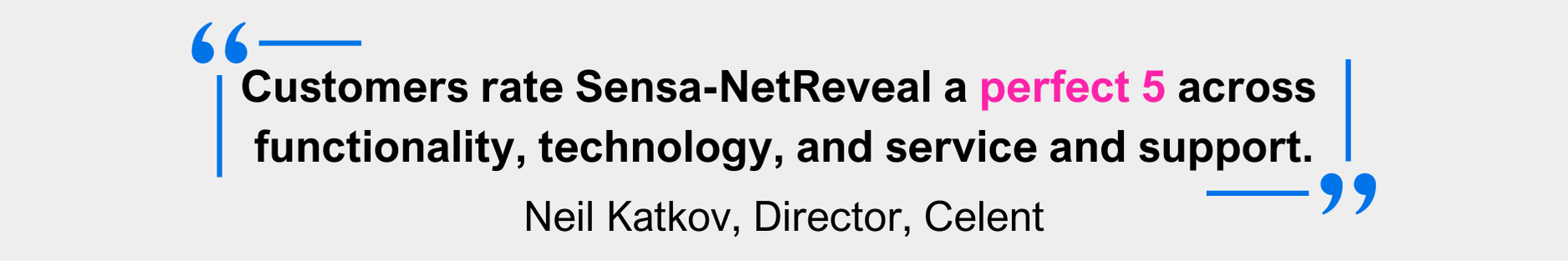 "Customers rate Sensa-NetReveal a perfect 5 across  functionality, technology, and service and support." - Neil Katkov, Director, Celent